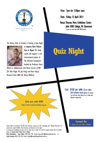 Time: 7pm for 7:30pm start
                                                                                                         Date: Friday, 15 April 2011
                                                                                                         Venue: Thomas More Exhibition Centre
                                                                                                                John XXIII College, Mt Claremont
                                                                                                                 (access   car park from John XXIII Avenue)




The Rotary Club of Crawley is hosting a Quiz Night
                                  to Improve Burn Patient
                                  Care in Nepal. The funds
                                  raised will support a new                                Quiz Night
                                  international project of
                                  The McComb Foundation
                                  headed by Professor Fiona
Wood in collaboration with Burns Service of WA
(Dr Dale Edgar, Ms Joy Fong) and Burn Injury
Research Unit, UWA (Dr Hilary Wallace).




                                                                                                                Cost: $160 per table (8 per table)
                                                                                                                            $20 Individual tickets (please be warned,
                                                                                                                             you will more than likely be on a table with
                                                                                                                            Rotarians having fun!)

                                  Book your table NOW:
                             http://www.rotarycrawley.org.au




                                                                                                                                      Licensed Bar
                                                                                                                              Snacks, tea and coffee available
Expect loads of excitement with MC Peter Lawrance, using up to date technology with ““Keepad Interactive”” to
record your answers! Raffles, Silent Auctions and Auctions on the night.
So bring your knowledge and your cash to ensure lots of funds are raised to support Rotary Club of Crawley’’s
project to Improve Burn Patient Care in Nepal.
More Information: Taya Collier: 0459 825 196 Email: taya.collier@bluescopesteel.com                 or
Lesley Gasmier 0432 432 812 Email: lesley@waweddingcelebrant.com.au
 