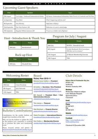 N   E   W       H      O    R     I     Z    O   N   S


Upcoming Guest Speakers
        Date                                    Speaker                                                               Topic

 25th August             Lisa Guppy - Outbound Ambassadorial Scholar          My Rotary Ambassadorial Scholarship: Water Poverty in Cambodia and Viet Nam

 1st September           Tony Baker                                           What’s happening with ﬁne arts?

 8th September           Tony Munday                                          High jinks in Malaya

 22nd September          Hon Nick Hasluck, AM                                 Reﬂections of a newly retired judge

 29th September          Brigadier William Jamieson AM                        70 years as a Soldier and a Diplomat



                                                                                          Program for July/August
  Host - Introduction & Thank You
                                                                                                Date                              Details
                   Date                         Name
                                                                                28th July                          RYPEN - Hannah & Sarah
             28th July             Rob Rohrlach
                                                                                4th August                         Dr John Weatherall: DNA Convictions -
                                                                                                                   Will they survive scrutiny?


                      Back-up Host                                              11th August                        25 Minute Membership Exercise

                                                                                18th August                        TBA
                   Date                         Name


             28th July             Elizabeth Bain




      Welcoming Roster                                    Board                                                 Club Details
                                                          Rotary Year 2010-11
       Date                       Name                                                                          Rotary Club of Freshwater Bay Inc.
                                                          Simone Carot Collins — President
                                                          president@rotaryfreshwaterbay.org.au                  PO Box 168,
 28th July               Claire Forsdyke                                                                        Nedlands,
                                                          Di Collins — Secretary / Vice President               Western Australia, 6909
 4th August              Judy Edwards                     secretary@rotaryfreshwaterbay.org.au                  Meetings
                                                          vicepresident@rotaryfreshwaterbay.org.au              Wednesday 5:45pm to 6:45pm
 11th August             TBA
                                                                                                                Cafe, Bethesda Hospital
                                                          Bill Hassell — President Elect / Club                 Queenslea Drive
                                                          Administration Director                               Claremont
                                                          clubadmin@rotaryfreshwaterbay.org.au
                                                                                                                Email
New Horizons: Winner of the District 9450                                                                       president@rotaryfreshwaterbay.org.au
      Bulletin Award for 2009/10                          Toni James — Treasurer
                                                                                                                Phone 
                                                          treasurer@rotaryfreshwaterbay.org.au
                                                                                                                08 9385 0471
                                                                                                                Fax
                                                          Rob Rohrlach — Projects Director
Bulletin Contributions                                    projects@rotaryfreshwaterbay.org.au
                                                                                                                08 9385 0472

                                                                                                                Website
Contributions for the weekly bulletin are                 Claire Forsdyke — International Director              www.rotaryfreshwaterbay.org.au
sought from members of the club.                          foundation@rotaryfreshwaterbay.org.au
                                                                                                                Facebook
Why not use the bulletin to update the club                                                                     http://www.facebook.com/
on the projects your committee is working                 Ken Collins — Membership Director                     freshwaterbayrotary
on or promote the clubs next fundraising                  membership@rotaryfreshwaterbay.org.au
event.                                                                                                          Chartered 19 December 2008
Please forward articles and photos to
daniel.forsdyke@rotaryfreshwaterbay.org.au


Rotary Club of Freshwater Bay, District 9455
                                                                                                               3
 