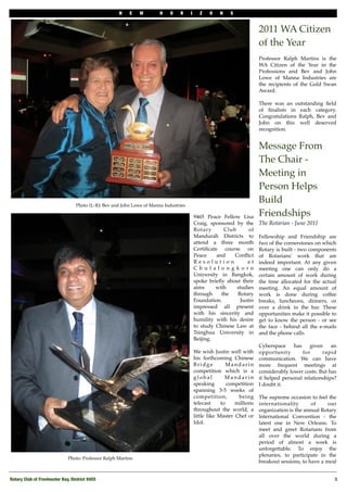 N    E    W        H    O   R     I     Z    O   N    S


                                                                                                                         2011 WA Citizen
                                                                                                                         of the Year
                                                                                                                         Professor Ralph Martins is the
                                                                                                                         WA Citizen of the Year in the
                                                                                                                         Professions and Bev and John
                                                                                                                         Lowe of Manna Industries are
                                                                                                                         the recipients of the Gold Swan
                                                                                                                         Award.

                                                                                                                         There was an outstanding ﬁeld
                                                                                                                         of ﬁnalists in each category.
                                                                                                                         Congratulations Ralph, Bev and
                                                                                                                         John on this well deserved
                                                                                                                         recognition.


                                                                                                                         Message From
                                                                                                                         The Chair -
                                                                                                                         Meeting in
                                                                                                                         Person Helps
                                  Photo (L-R): Bev and John Lowe of Manna Industries
                                                                                                                         Build
                                                                                           9465 Peace Fellow Lisa        Friendships
                                                                                           Craig, sponsored by the       The Rotarian - June 201I
                                                                                           Rotary       Club       of
                                                                                           Mandurah Districts to         Fellowship and Friendship are
                                                                                           attend a three month          fwo of the cornerstones on which
                                                                                           Certiﬁcate course on          Rotary is built - two components
                                                                                           Peace     and    Conﬂict      of Rotarians' work that are
                                                                                           Resolution             at     indeed important. At any given
                                                                                           Chulalongkorn                 meeting one can only do a
                                                                                           University in Bangkok,        certain amount of work during
                                                                                           spoke brieﬂy about their      the time allocated for the actual
                                                                                           aims     with     studies     meeting. An equal amount of
                                                                                           through     the   Rotary      work is done during coffee
                                                                                           Foundation.         Justin    breaks, luncheons, dinners, or
                                                                                           impressed all present         over a drink in the bar. These
                                                                                           with his sincerity and        opportunities make it possible to
                                                                                           humility with his desire      get to know the person - or see
                                                                                           to study Chinese Law at       the face - behind all the e-mails
                                                                                           Tsinghua University in        and the phone calls.
                                                                                           Beijing.
                                                                                                                         Cyberspace     has    given    an
                                                                                           We wish Justin well with      opportunity        for     rapid
                                                                                           his forthcoming Chinese       communication. We can have
                                                                                           Bridge          Mandarin      more frequent meetings at
                                                                                           competition which is a        considerably lower costs. But has
                                                                                           global         Mandarin       it helped personal relationships?
                                                                                           speaking        competition   I doubt it.
                                                                                           spanning 3-5 weeks of
                                                                                           competition,        being     The supreme occasion to feel the
                                                                                           telecast     to    millions   internationality       of     our
                                                                                           throughout the world, a       organization is the annual Rotary
                                                                                           little like Master Chef or    lnternational Convention - the
                                                                                           Idol.                         latest one in New Orleans. To
                                                                                                                         meet and greet Rotarians from
                                                                                                                         all over the world during a
                                                                                                                         period of almost a week is
                                                                                                                         unforgettable. To enjoy the
                                                                                                                         plenaries, to participate in the
                              Photo: Professor Ralph Martins
                                                                                                                         breakout sessions, to have a meal


Rotary Club of Freshwater Bay, District 9455
                                                                                                            3
 