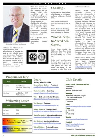 N   E    W        H     O   R   I   Z    O   N    S

                                           With due respect for                                                      certain date to Rotary.
                                           cyberspace, the face-to-         GSE Blog...
                                           face meetings are of                                                      District      9455’s     Youth
                                           highest      value.    The       Follow the GSE team and see              Exchange        Program,      in
                                           possibility       of     a       what they are up to while on             conjunction with a number of
                                           handshake or a hug can           exchange to Germany District             Clubs, is conducting the
                                           never be replaced. If a          1880.                                    Western Australian leg of a
                                           cyberspace convention                                                     reciprocal      Short     Term
                                           were to happen, we               They are off at the end of               Cultural Exchange between
                                           shall lose the fellowship        May and return at the end of             Malaysia and Australia on
                                           and friendship, which            June.                                    the above dates. As part of
                                           are so important when                                                     this exchange we would like
                                           we       are      Building       Here's the link to their blog.           the Malaysian team of 6
                                           Communities - Bridging           You can see how they have                students (4 boys and 2 girls,
                                           Continents        through        been preparing for the trip.             15-17 years), together with
                                           Service Above Self.                                                       their Team Leader, to attend
                                                                                                                     an AFL game at Patterson
                                           C a r l - Wi l h e l m           Wanted - Seats                           Stadium on either the
                                           Stenhammar                                                                weekend of Saturday 4/
                                           Foundation     Trustee           to Attend AFL                            Sunday        5     June      or
                                           Chair                                                                     alternatively on Saturday 11
     Photo: Carl-Wilhelm Stenhammar
                                                                            Game...                                  June 2011 (the preferred
                                                                                                                     weekend being the ﬁrst
with new and old friends are
                                                                            Seven Seats sought for                   listed). If any Rotarian is in a
highlights during such
                                                                            Malaysian Short-Term Youth               position to offer seats to this
a convention. In addition, to
                                                                            Exchange Team - In Perth                 Exchange Team then this
look at the colorful dress
                                                                            between 28 May and 12 June               would be greatly appreciated.
worn by so many Rotarians,
particularly from Africa,                                                   2011
                                                                                                                     Please contact Bruce Dufty,
Asia, and South America, is
                                                                            In the past, I have been able            STEP Co-ordinator, District
an aesthetic delight. May a
                                                                            to locate people who have                9455     Youth       Exchange
Rotary        International
                                                                            reserved boxes and seats at              Program on 9447 8605, 0421
Convention       never     be
                                                                            AFL games that they are                  735 372 or by email
transferred to cyberspace!
                                                                            either not using, or are                 duftys@optusnet.com.au      if
                                                                            prepared to offer, them on a             you can assist in any way.




     Program for June
      Date                 Details
                                               Board                                               Club Details
                                               Rotary Year 2010-11
                                               Simone Carot Collins — President                    Rotary Club of Freshwater Bay Inc.
 1st June          David Barnes -                                                                  PO Box 168,
                   President, MS Society       president@rotaryfreshwaterbay.org.au
                                                                                                   Nedlands,
                   of WA
                                               Daniel Forsdyke — Secretary                         Western Australia, 6909
 8th June          Ian Fletcher - BHP          secretary@rotaryfreshwaterbay.org.au                Meetings
                   Public Affairs                                                                  Wednesday 5:45pm to 6:45pm
                                               TBA — Club Administration Director                  Cafe, Bethesda Hospital
                                               clubadmin@rotaryfreshwaterbay.org.au                Queenslea Drive
     Welcoming Roster                                                                              Claremont
                                               Toni James — Treasurer
                                                                                                   Email
      Date                  Name               treasurer@rotaryfreshwaterbay.org.au
                                                                                                   president@rotaryfreshwaterbay.org.au
                                                                                                   Phone 
                                               Bryant Stokes — President Elect
 1st June          TBA                                                                             08 9385 0471
                                               presidentelect@rotaryfreshwaterbay.org.au
                                                                                                   Fax
 8th June          TBA                                                                             08 9385 0472
                                               Claire Forsdyke — International Director
                                               foundation@rotaryfreshwaterbay.org.au               Website
                                                                                                   www.rotaryfreshwaterbay.org.au
New Horizons: Winner of the District 9455      Ken Collins — Membership Director
      Bulletin Award for 2010/11                                                                   Facebook
                                               membership@rotaryfreshwaterbay.org.au
                                                                                                   http://www.facebook.com/
                                                                                                   freshwaterbayrotary
                                               Wilma McBain — Projects Director
New Horizons: Winner of the District 9450
                                               projects@rotaryfreshwaterbay.org.au                 Chartered 19 December 2008
      Bulletin Award for 2009/10


4
                                                                                                           Rotary Club of Freshwater Bay, District 9455
 