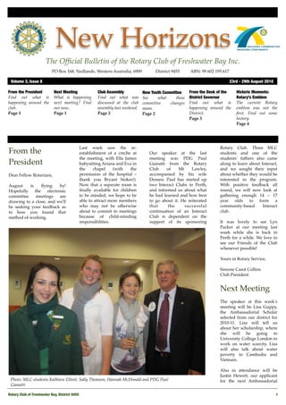 New Horizons
                       The Ofﬁcial Bulletin of the Rotary Club of Freshwater Bay Inc.
                           PO Box 168, Nedlands, Western Australia, 6909 !          District 9455!    ABN: 99 602 195 617

 Volume 3, Issue 8	                                                                                                         23rd - 29th August 2010

From the President          Next Meeting             Club Assembly            New Youth Committee     From the Desk of the     Historic Moments:
Find out what is            What is happening        Find out what was        See    what     these   District Governor        Rotary’s Emblem
happening around the        next meeting? Find       discussed at the club    committee    changes    Find out what is         The current Rotary
club.                       out now..                assembly last weekend.   mean.                   happening around the     emblem was not the
Page 1                      Page 1                   Page 2                   Page 2                  District.                ﬁrst. Find out some
                                                                                                      Page 3                   history.
                                                                                                                               Page 4




                                            Last week saw the re-                                                   Rotary Club. Three MLC
From the                                    establishment of a creche at         Our speaker at the last            students and one of the
                                            the meeting, with Ella James         meeting was PDG Paul               students' fathers also came
President                                   babysitting Ariana and Eva in        Gianatti from the Rotary           along to learn about Interact,
                                            the     chapel    (with   the        Club     of    Mt    Lawley,       and we sought their input
Dear Fellow Rotarians,                      permission of the hospital –         accompanied by his wife            about whether they would be
                                            thank you Bryant Stokes!).           Doreen. Paul has started up        interested in the program.
August    is     ﬂying     by!              Now that a separate room is          two Interact Clubs in Perth,       With positive feedback all
Hopefully    the    electronic              ﬁnally available for children        and informed us about what         round, we will now look at
committee     meetings     are              to be minded, we hope to be          he had learned and how best        gathering enough 14 – 17
drawing to a close, and we'll               able to attract more members         to go about it. He reiterated      year olds to form a
be seeking your feedback as                 who may not be otherwise             that      the     successful       community-based       Interact
to how you found that                       about to commit to meetings          continuation of an Interact        club.
method of working.                          because of child-minding             Club is dependent on the
                                            responsibilities.                    support of its sponsoring          It was lovely to see Lyn
                                                                                                                    Packer at our meeting last
                                                                                                                    week while she is back in
                                                                                                                    Perth for a while. We love to
                                                                                                                    see our Friends of the Club
                                                                                                                    whenever possible!

                                                                                                                    Yours in Rotary Service,

                                                                                                                    Simone Carot Collins
                                                                                                                    Club President


                                                                                                                    Next Meeting
                                                                                                                    The speaker at this week's
                                                                                                                    meeting will be Lisa Guppy,
                                                                                                                    the Ambassadorial Scholar
                                                                                                                    selected from our district for
                                                                                                                    2010-11. Lisa will tell us
                                                                                                                    about her scholarship, where
                                                                                                                    she will be going to
                                                                                                                    University College London to
                                                                                                                    work on water scarcity. Lisa
                                                                                                                    will also talk about water
                                                                                                                    poverty in Cambodia and
                                                                                                                    Vietnam.

                                                                                                                    Also in attendance will be
                                                                                                                    Justin Hewett, our applicant
 Photo: MLC students Kathleen Elliott, Sally Thomson, Hannah McDonald and PDG Paul                                  for the next Ambassadorial
 Gianatti

Rotary Club of Freshwater Bay, District 9455
                                                                                                         1
 