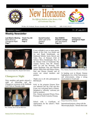 NEW HORIZONS




                                               The Official Bulletin of the Rotary Club
                                                       of Freshwater Bay Inc.

                             PO Box 168, Nedlands, Western Australia, 6909 District 9455    ABN: 99 602 195 617

   Volume 4, Issue 1                                                                                              1st - 5th July 2011

Weekly Newsletter
Last Week’s Meeting          Thank You AG                Social Function              New RAWCS                   Photos from
Read about our               Simone                      Italian night at the         Projects Listings           Changeover Night
Changeover Night.            Page 2                      Hassell’s.                   See new projects.           Page 4
Page 1                                                   Page 2                       Page 2-3



                                                It was a delight to see so many guests,
                                                friends of the Club, Lyn Packer and
                                                Jes and Rajah Senathirajah, our
                                                Outbound Scholar Justin Hewett and
                                                Yoko, Pres. of Rotaract Club of
                                                Subiaco Shiva Senathirajah, Pres. of
                                                the Interact Club of Freshwater Bay
                                                Truman Forrest, Past RF Alumni,
                                                DGE Liz and Ian Westoby, AGs
                                                Angus Buchanan, Kay and Malcolm
                                                Mason, PDGs Ron and Glenys Geary,             Pres. Simone, Graeme Prior, DGE Liz Westoby
Pres. Simone hands Pres. Bryant Club Charter
                                                Paul and Doreen Gianatti and of
                                                course our valued members and                 In handing over to Bryant, Simone
                                                partners.                                     highlighted a few of the Clubs projects
Changeover Night                                                                              and achievements, citing a strong
                                                Thank you to all who participated in          involvement in Youth and
Sixty members and guests enjoyed a              Bill Hassell.
night of fellowship and the
Changeover ceremony at the Nedlands             Early in the program Graeme Prior
Golf Club on Thursday night.                    was inducted into the Club and Rex
                                                Evans was welcomed back to Rotary.
                                                Delighted to ‘officially’ welcome you
                                                both as members.
                                                Pres. Simone presented Wayne Press,
                                                Principal of North Cottesloe Primary

                                                                                              Wayne Press & Pres. Simone
                                                School with a Certificate of
                                                Appreciation for the school’s ‘Paint          International projects, along with the
                                                Your Pinkie’                                  Microscope project. Simone then read
Pres. Simone, Rex Evans & PRID Ken



Rotary Club of Freshwater Bay, District 9455                                                                                           1
 