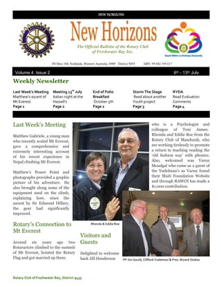 NEW HORIZONS




                                          The Official Bulletin of the Rotary Club
                                                  of Freshwater Bay Inc.

                         PO Box 168, Nedlands, Western Australia, 6909 District 9455   ABN: 99 602 195 617

 Volume 4, Issue 2                                                                                           6th - 13th July
2011
Weekly Newsletter
Last Week’s Meeting      Meeting 13th July           End of Polio                 Storm The Stage            RYDA
Matthew’s ascent of      Italian night at the        Breakfast                    Read about another         Read Evaluation
Mt Everest               Hassell’s                   October 5th                  Youth project              Comments
Page 1                   Page 2                      Page 2                       Page 3                     Page 4



Last Week‟s Meeting                                                                         who is a Psychologist and
                                                                                            colleague of Toni James.
Matthew Gabriele, a young man                                                               Rhonda and Eddie Roe from the
who recently scaled Mt Everest,                                                             Rotary Club of Mandurah, who
gave a comprehensive and                                                                    are working tirelessly to promote
extremely interesting account                                                               a return to teaching reading the
of his recent experience in                                                                 „old fashion way‟ with phonics.
Nepal climbing Mt Everest.                                                                  Also, welcomed was Varun
                                                                                            Moudgal who came as a guest of
Matthew‟s Power Point and                                                                   the Yudelman‟s as Varun found
photographs provided a graphic                                                              their Maiti Foundation Website
picture of his adventure. He                                                                and through RAWCS has made a
also brought along some of the                                                              $1,000 contribution.
equipment used on the climb,
explaining how, since the
ascent by Sir Edmond Hillary,
the gear had significantly
improved.

Rotary‟s Connection to                              Rhonda & Eddie Roe

Mt Everest
                                            Visitors and
Around six years ago two                    Guests
Rotaractors climbed to the summit
of Mt Everest, hoisted the Rotary           Delighted to welcome
Flag and got married up there.              back Jill Henderson  PP Jim Gould, Clifford Yudelman & Pres. Bryant Stokes




Rotary Club of Freshwater Bay, District 9455
 