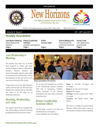 NEW HORIZONS




                                              The Official Bulletin of the Rotary Club
                                                      of Freshwater Bay Inc.

                            PO Box 168, Nedlands, Western Australia, 6909 District 9455           ABN: 99 602 195 617

 Volume 4, Issue 3                                                                                                   14th - 20th July 2011
2022222011
Weekly Newsletter
Last Week’s Meeting         Rotary Leadership      RYDA                                  Visit to Ballajura PS          Young Cook
Italian Night at the        Institute              Can you help?                         Find out how this              Your opportunity
Hassell’s                   Consider participating                                       school has improved.           to participate
Page 1                      Page 1                 Page 2                                Page 3                         Page 3



Last Wednesday‟s
Meeting
Our meeting last week was an Italian
meal prepared by Ambra and Anna,
friends of Margaret Stuart, at Bill and Sue
Hassell‟s.   Nineteen     members      and
spouses thoroughly enjoyed a great night
of wonderful food and fellowship, with all
food prepared on the spot and we even
came away with most of the recipes.           Italian Social Night at the Hassell’s

                                                 For 35 years Mr Campbell was involved                Stage     1:   16th July,   6th August   and
A huge thank you to Sue, Bill, Margaret,
                                                 in the broadcasting industry including               21st August
Ambra and Anna plus our old friend Tony
                                                 TVW     (Ch   7)    Enterprises,     Telethon,       Stage 2: 31st July and 27th August
Munday who assisted with moving tables
                                                 WAPA,      Chairman     of   the     Lotteries       Stage 3: 28th August
and chairs to set the place up on
                                                 Commission and many other community                  Timings: 8.30 for 9.00am start. Finish
Wednesday afternoon.
                                                 leadership roles.                                    by 3.00pm
                                                                                                      Location:      Mt   Lawley    Senior     High
Meeting, Wednesday,
                                                 Rotary Leadership                                    School.
20th July
                                                 Institute (RLI)
                                                                                                      The course is suitable for present Board
Our speaker will Be Kevin Campbell AM,                                                                Members, future Club leaders and even
                                                 The RLI Stage 1 Course on 10th July was
who will be telling us about the National                                                             new members wishing to learn something
                                                 cancelled due to a nil response.
Broadband Network and what it means.
                                                 Course Schedules are set as follows:




Rotary Club of Freshwater Bay, District 9455
 