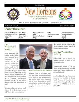 NEW HORIZONS




                                                   The Official Bulletin of the Rotary Club
                                                           of Freshwater Bay Inc.

                                  PO Box 168, Nedlands, Western Australia, 6909 District 9455      ABN: 99 602 195 617

 Volume 4, Issue 4                                                                                                 21th - 27th July 2011

Weekly Newsletter
Last Week’s Meeting               End of Polio                Koro Scholarship             RYDA                          Presidential Citation
Broadband effects on              Breakfast                   Fund                         Volunteers needed.            & Changemaker
households.                       October 5th.                Schooling for kids.          Page 4                        Award
Page 1                            Page 2                      Page 3                                                     Page 4



Last                                                                                                    DGE Phillip Skelton from the RC
                                                                                                        Perth came along to listen to Kevin as
Wednesday’s
                                                                                                        they are long time friends.
Meeting
                                                                                                        Meeting Wednesday,
Kevin         Campbell      AM
was the speaker at last
                                                                                                        27th July
week‟s meeting. Kevin
commenced                   his                                                                         Unfortunately, due to illness, Ian
working         life   as   an                                                                          Fletcher is unable to attend as our
engineer, moving into                                                                                   speaker next week.
the             Broadcasting
industry early in his                                                                                   Rex Evans will present a „Life and
career. He went on to                                                                                   Times‟ also providing some feedback
become the Managing Director of the                   Speaker Kevin Campbell and DGE Phillip Skelton.   on the Rotary Leadership Institute he
Seven Television Network, Managing                                                                      attended last week.
                                                      industry. From its early days until
Director of TVW Enterprises Ltd, has                  now it is almost incomprehensible to
held many honorary board positions.                                                                     It is hoped that Martha Forrest, our
                                                      have predicted the advancements
He       is     currently     non-executive                                                             Interactor who attended the Rotary
                                                      and growth in this area. Discussed
Chairman of Q Ltd and heavily                                                                           Youth Program of Enrichment in
                                                      was the use of fibre optics, the cost of
involved with the broadcasting of                                                                       June, will come along to tell us of her
                                                      upgrading the country to Broadband
sport.                                                                                                  experience at RYPEN in the next
                                                      and the benefits this is able to
                                                                                                        week or two.
                                                      produce.
Kevin gave all present a broad-brush
picture of the beginnings, present
and future of the communications




Rotary Club of Freshwater Bay, District 9455
 