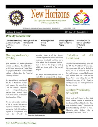 NEW HORIZONS




                                            The Official Bulletin of the Rotary Club
                                                    of Freshwater Bay Inc.

                           PO Box 168, Nedlands, Western Australia, 6909 District 9455   ABN: 99 602 195 617

 Volume 4, Issue 5                                                                         28th July – 3rd August 2011

Weekly Newsletter
Last Week’s Meeting        Message from the             RI Changemaker              Enhancing Rotary’s         Read how you can
CSD Rex Evans Life         RI President                 Award                       Vocational Service         learn to Volunteer
and Times                  Page 3                       Page 4                      Page 4                     in Thailand
Page 1                                                                                                         Page 5



Meeting Wednesday,                             attended Stage 1 of the Rotary                Induction                of        Jill
27th July                                      Leadership Institute, which he found          Henderson
                                               extremely beneficial and told us a
                                               little about the six sessions covered.
New member Rex Evans presented                                                               Jill Henderson was formally inducted
                                                Rex is booked for Stages 2 and 3
his Life and Times. Rex told of how                                                          by PP Jim Gould last Wednesday.
                                               which are being held at the end of
he ‘fell into’ becoming a ‘Postie’, how                                                      Welcome again Jill, we’re thrilled to
                                               August.
he progressed to Post Master and his                                                         have you as a member and look
gradual evolution into the Financial                                                         forward to many years of Fellowship
                                               AG Angus Buchanan paid the Club a
Planning Industry.                                                                           and Service with you. Jill’s partner
                                               visit. Nice to have you with us Angus.
                                                                                             Eddy Pope came along to see Jill
Rex was a Charter member of                                                                  inducted into the RCFB. Good to
the RC of Kambalda in the                                                                    meet you Eddy and we hope to see a
early 1990s. He served the                                                                   lot more of you.
Club as Charter Treasurer
and        Sergeant-at-Arms,                                                                 Meeting Wednesday,
leaving Rotary around three                                                                  3rd August
years later when he left the
Kambalda Post Office.
                                                                                             Next week we’ll have a short talk
                                                                                             from Martha Forrest, a member of
Rex has taken on the position
                                                                                             the Interact Club of Freshwater Bay,
in the RCFB of Club Service
                                                                                             who attended Rotary’s Program of
Director, for which we thank
                                                                                             Enrichment Camp (RYPEN) in June.
him as the Club did not have
                                                                                             Martha’s    sister    Hillary   (also   a
anyone in this position last
                                                                                             Interactor) and mum Louise (a
year.    On    16th July     he
                                   Induction of Jill Henderson




Rotary Club of Freshwater Bay, District 9455
 