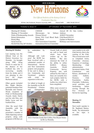 The Official Bulletin of the Rotary Club of
                                                    Freshwater Bay Inc.
                       PO Box 168, Nedlands, Western Australia, 6909      District 9455   ABN: 99 602 195 617

                     Volume 4, Issue 17                          27th October -2nd November 2011

        Meeting 26th October                CHOGM                               Annual RF Dr. Ken Collins
        Meeting 2nd November                Microscopes      for    Subiaco     Address
        Pride of Workmanship Awards         Primary School                      AGM 9th November
        Rotary Information                  Rotary WA Cord Blood Bank           Club Board 2012-13
        Rotary Blog                         Open Week                           Update on Members
        Social Activity                     New Generations Committee           Birthdays and Anniversaries
        World Polio Day 24th October        International Service Committee


Meeting 26th October             be   undertaken       by         Award, both of which            were mainly to do with
                                 Clubs.                           are well in hand and            Club Service, that is the
Last meeting was the                                              which      have     been        running of the Club.
Official Visit of the            Although still ‘cash             written up in the               This covered areas such
District Governor Liz            poor’ the RCFB has               Bulletin.     She also          as completed forms,
Westoby. Liz brought             been involved with a             informed the Club of            Committee structure,
along    PDG       Doug          substantial number of            the ability to utilise          frequency of meetings,
Pascoe to assist her in          International    Service         RAWCS            (Rotary        Membership,         Club
the absence of her               and New Generations              Australia         World         administration,
husband Ian, who is              projects and programs.           Community        Service        Secretarial duties, Club
recovering      steadily         It has and is doing a            Projects), also well            Constitution         and
from his stroke and it           few Community and                utilised by this Club as        Bylaws, distribution of
was pleasing to also             Vocational      projects         there are currently five        weekly          bulletin,
have     AG      Angus           with      room       for         such projects listed by         Finances,           Club
Buchanan attend.                 expansion in this area.          the RCFB, with a                Foundation,      Audits,
                                                                  further two which have          Charitable Collections,
Other guests included            Liz talked at length at
                                                                  been completed.                 social activities and
Rtn. Ralph Martins,              the Assembly on the RI
                                                                                                  fundraising       before
potential members Pam            Presidential    Citation         Other areas covered in          moving through the
Reynolds and Vanessa             and      Changemaker             detail in the Assembly          Five     Avenues       of
Wood, recipients of
                                                                                                  Service for reporting.
Pride of Workmanship
Awards Andre Harris
and his wife Peta, and
Kathy Lucas and her                                                                               Meeting 2nd
husband Ron.                                                                                      November

After the usual Club                                                                              Next week’s speaker is
Assembly with the                                                                                 Dr. Stephanie Rainey-
Board,      DG       Liz                                                                          Smith. No information
presented a number of                                                                             on    her   topic   is
slides depicting various                                                                          available.
projects, along with
                                 D.G’s Visit Jim Gould, Ken Collins, Pres Bryant Stokes
programs of RI that can
                                                  & DG Liz Westoby




Rotary Club of Freshwater Bay, District 9455                                                                       Page 1
 