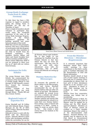 Group Study Exchange
  Team from D. 1880,
       Germany
To date there has been a NIL
response in regard to members
taking the visiting Team to
Fremantle for the day on
Thursday, 5th April.
If just a couple of members should
volunteer to participate they
would enjoy the wonderful
experience of the value of the
Group Study Exchange Program.
Another       of      the    Rotary
Foundation’s        programs    for
building goodwill and peace
between peoples of the world.
PRID Ken and Di will participate,
however, they have a long history
of involvement with this program,
and would like other members in
the Club to benefit from the                          Susan Carew, Elham Teimouri and Claudia Renner
firsthand      experience.     Our
members Warren Milner and             all Primary School aged students.
                                      She is also happy to run                         From the District
Claire and Daniel Forsdyke have
all been members of GSE Teams.        workshops for Teachers from the               Directory – Attendance
Please contact PRID Ken ASAP if       Primary Schools so that they                      Requirements
you are prepared to share your        obtain the best use from the
day on 5th April with our visitors    microscopes. She may even be                 It is extremely important that
from Germany.                         able to assist with other                    Rotarians attend their Club’s
                                      educational areas with the                   weekly     meetings       to   show
                                      microscopes, that of DVDs.                   commitment to the Club’s weekly
   Assistance for Felix               Carina and Deborah are setting up            goals, to facilitate fellowship and
         Schulze                      meetings.                                    the dissemination of Club and
                                                                                   Rotary information.
The young German man, Felix                                                        Members should attend at least
                                        Dummy Batteries for                        50% of Club regular meetings in
Schulze has communicated his
acceptance of the Internship for 5-
                                           Microscopes                             each half year to maintain active
6 months kindly offered to him                                                     membership of a Rotary Club. At
through VP Bill Hassell’s contact,    To overcome the potential of                 least 30% of these attendances
Hon. Consul for Germany,              blown globes in the Microscopes,             should be at the member’s own
Torsten Ketelsen.                     Luke    and     Carina    Marshall           club. Attendance at Board or
Another     example     of    how     recommended the use of one                   other Club meetings can be
successfully things can work          dummy battery with one other AA              credited to meet attendance
through Rotary. Thanks Bill and       battery of any kind. The batteries           levels.
Hon. Consul. Torsten.                 are available for around $1.00               Absence from four consecutive
                                      each (via a website) and schools             meetings may initiate loss of
                                      are advised to purchase these.               membership.
    Regional Centre of                Another solution and activity that           If prolonged absence is likely, for
      Expertise WA                    can be undertaken by schools is to           good and sufficient cause, leave of
                                      make their own ‘dummy battery’               absence must be applied for in
Carina Marshall and Di Collins        from cutting a piece of dowel and            writing and the Club Board’s
met with Deborah Bowie, Project       covering it in alfoil. Carina is             approval obtained. Members on
Manager for the RC of EWA             happy to create an activity sheet            ‘Leave of Absence’ cannot be
‘Sense of Place’ Network Faculties    on this.     Also creates a mini             credited on a Club’s monthly
of Science, UWA.                      science lesson for students at the           Attendance Report (See article 9
Deborah is keen to work with the      same time.                                   of the Recommended Club
RCFB with the Microscopes                                                          Bylaws). ‘Excused Absence’ of a
project. Deborah offered to assist                                                 member may be approve by the
Carina with developing activities,                                                 Club Board in circumstanced
within the curriculum, for use for                                                 outlined in Article 8, Section 3, of

Rotary Club of Freshwater Bay, District 9455                                                                  Page 3
 