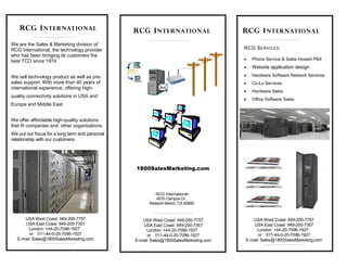 RCG SERVICES: 
 Phone Service & Sales Hosted PBX 
 Website application design 
 Hardware Software Network Services 
 Co-Lo Services 
 Hardware Sales 
 Office Software Sales 
RCG INTERNATIONAL RCG INTERNATIONAL 
We are the Sales & Marketing division of 
RCG International, the technology provider 
who has been bringing its customers the 
best TCO since 1974. 
We sell technology product as well as pre-sales 
support. With more than 40 years of 
international experience, offering high-quality 
connectivity solutions in USA and 
Europe and Middle East. 
We offer affordable high-quality solutions 
that fit companies and other organizations. 
We put our focus for a long term and personal 
relationship with our customers. 
RCG INTERNATIONAL 
1800SalesMarketing.com 
RCG International 
4570 Campus Dr., 
Newport Beach, CA 92660 
USAWest Coast: 949-200-7757 
USA East Coast: 949-200-7357 
London: +44-20-7096-1927 
or 011-44-0-20-7096-1927 
E-mail: Sales@1800SalesMarketing.com 
USAWest Coast: 949-200-7757 
USA East Coast: 949-200-7357 
London: +44-20-7096-1927 
or 011-44-0-20-7096-1927 
E-mail: Sales@1800SalesMarketing.com 
USAWest Coast: 949-200-7757 
USA East Coast: 949-200-7357 
London: +44-20-7096-1927 
or 011-44-0-20-7096-1927 
E-mail: Sales@1800SalesMarketing.com 
 