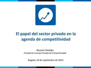 Bogotá, 10 de septiembre de 2015
Rosario Córdoba
Presidente Consejo Privado de Competitividad
El papel del sector privado en la
agenda de competitividad
 