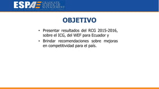 OBJETIVO
• Presentar resultados del RCG 2015-2016,
sobre el ICG, del WEF para Ecuador y
• Brindar recomendaciones sobre mejoras
en competitividad para el país.
 