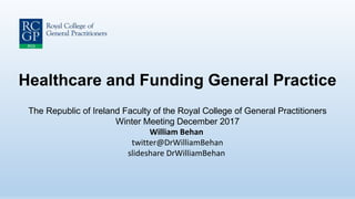 Healthcare and Funding General Practice
The Republic of Ireland Faculty of the Royal College of General Practitioners
Winter Meeting December 2017
William Behan
twitter@DrWilliamBehan
slideshare DrWilliamBehan
 