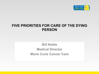 FIVE PRIORITIES FOR CARE OF THE DYING 
PERSON 
Bill Noble 
Medical Director 
Marie Curie Cancer Care 
 