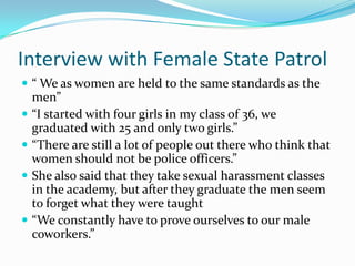 Interview with Female State Patrol  “ We as women are held to the same standards as the men” “I started with four girls in my class of 36, we graduated with 25 and only two girls.” “There are still a lot of people out there who think that women should not be police officers.” She also said that they take sexual harassment classes in the academy, but after they graduate the men seem to forget what they were taught “We constantly have to prove ourselves to our male coworkers.”  