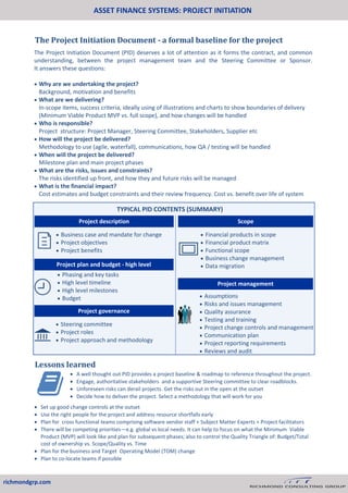 ASSET FINANCE SYSTEMS: PROJECT INITIATION
richmondgrp.com
The Project Initiation Document - a formal baseline for the project
Lessons learned
 Business case and mandate for change
 Project objectives
 Project benefits
 Financial products in scope
 Financial product matrix
 Functional scope
 Business change management
 Data migration
 Assumptions
 Risks and issues management
 Quality assurance
 Testing and training
 Project change controls and management
 Communication plan
 Project reporting requirements
 Reviews and audit
Project management
Project plan and budget - high level
 Phasing and key tasks
 High level timeline
 High level milestones
 Budget
 Steering committee
 Project roles
 Project approach and methodology
Project governance
The Project Initiation Document (PID) deserves a lot of attention as it forms the contract, and common
understanding, between the project management team and the Steering Committee or Sponsor.
It answers these questions:
 Why are we undertaking the project?
Background, motivation and benefits
 What are we delivering?
In-scope items, success criteria, ideally using of illustrations and charts to show boundaries of delivery
(Minimum Viable Product MVP vs. full scope), and how changes will be handled
 Who is responsible?
Project structure: Project Manager, Steering Committee, Stakeholders, Supplier etc
 How will the project be delivered?
Methodology to use (agile, waterfall), communications, how QA / testing will be handled
 When will the project be delivered?
Milestone plan and main project phases
 What are the risks, issues and constraints?
The risks identified up front, and how they and future risks will be managed
 What is the financial impact?
Cost estimates and budget constraints and their review frequency. Cost vs. benefit over life of system
TYPICAL PID CONTENTS (SUMMARY)
Project description Scope
 A well thought out PID provides a project baseline & roadmap to reference throughout the project.
 Engage, authoritative stakeholders and a supportive Steering committee to clear roadblocks.
 Unforeseen risks can derail projects. Get the risks out in the open at the outset
 Decide how to deliver the project. Select a methodology that will work for you
 Set up good change controls at the outset
 Use the right people for the project and address resource shortfalls early
 Plan for cross functional teams comprising software vendor staff + Subject Matter Experts + Project facilitators
 There will be competing priorities—e.g. global vs local needs. It can help to focus on what the Minimum Viable
Product (MVP) will look like and plan for subsequent phases; also to control the Quality Triangle of: Budget/Total
cost of ownership vs. Scope/Quality vs. Time
 Plan for the business and Target Operating Model (TOM) change
 Plan to co-locate teams if possible
 