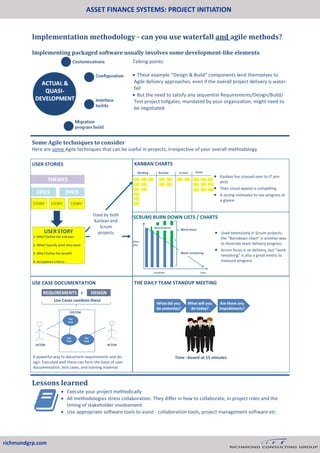 ASSET FINANCE SYSTEMS: PROJECT INITIATION
richmondgrp.com
Implementation methodology - can you use waterfall and agile methods?
Implementing packaged software usually involves some development-like elements
Talking points:
 These example “Design & Build” components lend themselves to
Agile delivery approaches, even if the overall project delivery is water-
fall
 But the need to satisfy any sequential Requirements/Design/Build/
Test project tollgates, mandated by your organization, might need to
be negotiated
Some Agile techniques to consider
Here are some Agile techniques that can be useful in projects, irrespective of your overall methodology
Used by both
Kanban and
Scrum
projects
USE CASE DOCUMENTATION
 Kanban has crossed over to IT pro-
jects
 Their visual appeal is compelling
 A strong motivator to see progress at
a glance
THE DAILY TEAM STANDUP MEETING
USER STORIES KANBAN CHARTS
A powerful way to document requirements and de-
sign. Executed well these can form the basis of user
documentation, test cases, and training material.
(SCRUM) BURN DOWN LISTS / CHARTS
 Used extensively in Scrum projects,
the “Burndown chart” is another way
to illustrate team delivery progress
 Scrum focus is on delivery, but “work
remaining” is also a great metric to
measure progress
Lessons learned
 Execute your project methodically
 All methodologies stress collaboration. They differ in how to collaborate, in project roles and the
timing of stakeholder involvement
 Use appropriate software tools to assist - collaboration tools, project management software etc
 