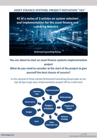 You are about to start an asset finance systems implementation
project
What do you need to consider at the start of the project to give
yourself the best chance of success?
In this second of three articles Richmond Consulting Group looks at our
top 10 tips to get your implementation project off to a solid start
ASSET FINANCE SYSTEMS: PROJECT INITIATION "101"
richmondgrp.com
#2 of a series of 3 articles on system selection
and implementation for the asset finance and
leasing industry
Richmond Consulting Group
 