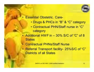 • Essential Obstetric. Care-
      • Drugs & PHCs in “B” & “C” category
      • Contractual PHN/Staff nurse in “C”
        category
• Additional HWF in – 30% S/C of “C” of 8
  States
• Contractual PHNs/Staff Nurse
• Referral Transport facility- 25%S/C of “C”
  Districts of all States


        SIHFW: an ISO 9001: 2008 certified Institution   12
 