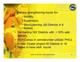 • Service strengthening-inputs for-
      • Mobility,
      • Supervision,
      • Micro-planning (50 Districts in 8
        States)
• Dai training-142 Districts with < 30% safe
  delivery
• RCH Camps in remote/under-utilized PHCs
• Border Cluster project-46 Districts in 16
  States to have addl. Inputs

            SIHFW: an ISO 9001: 2008 certified Institution   13
 