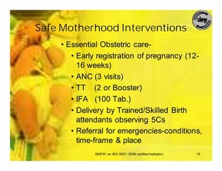 Safe Motherhood Interventions
    • Essential Obstetric care-
       • Early registration of pregnancy (12-
         16 weeks)
       • ANC (3 visits)
       • TT (2 or Booster)
       • IFA (100 Tab.)
       • Delivery by Trained/Skilled Birth
         attendants observing 5Cs
       • Referral for emergencies-conditions,
         time-frame & place
             SIHFW: an ISO 9001: 2008 certified Institution   15
 