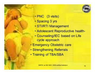 • PNC (3 visits)
   • Spacing 3 yrs
   • STI/RTI Management
   • Adolescent Reproductive health-
   • Counseling/IEC based on Life
     cycle approach
• Emergency Obstetric care
• Strengthening Referrals
• Training of TBA/SBA

     SIHFW: an ISO 9001: 2008 certified Institution
                                                      16
 