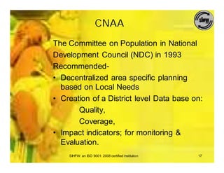 CNAA
The Committee on Population in National
Development Council (NDC) in 1993
Recommended-
• Decentralized area specific planning
  based on Local Needs
• Creation of a District level Data base on:
       Quality,
       Coverage,
• Impact indicators; for monitoring &
  Evaluation.
    SIHFW: an ISO 9001: 2008 certified Institution   17
 