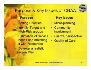 Purpose & Key Issues of CNAA
   Purpose                                     Key issues
• Setting Priorities                   • Micro-planning
• Identify Target and                  • Community
  High Risk groups                       involvement
• Estimation of Service                • Client’s perspective
  needs and matching                   • Quality of Care
  it with Resources
• Develop a realistic
  action Plan

             SIHFW: an ISO 9001: 2008 certified Institution   18
 