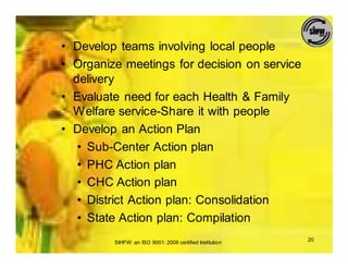 • Develop teams involving local people
• Organize meetings for decision on service
  delivery
• Evaluate need for each Health & Family
  Welfare service-Share it with people
• Develop an Action Plan
   • Sub-Center Action plan
   • PHC Action plan
   • CHC Action plan
   • District Action plan: Consolidation
   • State Action plan: Compilation
         SIHFW: an ISO 9001: 2008 certified Institution   20
 