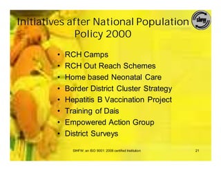 Initiatives after National Population
             Policy 2000
        •   RCH Camps
        •   RCH Out Reach Schemes
        •   Home based Neonatal Care
        •   Border District Cluster Strategy
        •   Hepatitis B Vaccination Project
        •   Training of Dais
        •   Empowered Action Group
        •   District Surveys

              SIHFW: an ISO 9001: 2008 certified Institution   21
 