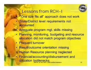 Lessons from RCH-I
• “One size fits all” approach does not work
• State/District level requirements not
  accounted
• Adequate program mgt. skills missing
• Planning, monitoring, budgeting and resource
  allocation did not match program objectives
• Frequent turnover
• Result/outcome orientation missing
• Human Resource planning neglected
• Financial/accounting/disbursement and
  utilization bottlenecks certified Institution
              SIHFW: an ISO 9001: 2008          22
 