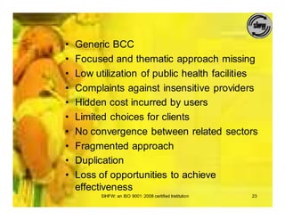 •   Generic BCC
•   Focused and thematic approach missing
•   Low utilization of public health facilities
•   Complaints against insensitive providers
•   Hidden cost incurred by users
•   Limited choices for clients
•   No convergence between related sectors
•   Fragmented approach
•   Duplication
•   Loss of opportunities to achieve
    effectiveness
          SIHFW: an ISO 9001: 2008 certified Institution   23
 