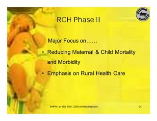 RCH Phase II

  Major Focus on……

• Reducing Maternal & Child Mortality
  and Morbidity

• Emphasis on Rural Health Care




   SIHFW: an ISO 9001: 2008 certified Institution   24
 