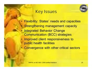 Key Issues

• Flexibility: States’ needs and capacities
• Strengthening management capacity
• Integrated Behavior Change
  Communication (BCC) strategies
• Improved client responsiveness to
  public health facilities
• Convergence with other critical sectors



     SIHFW: an ISO 9001: 2008 certified Institution   25
 