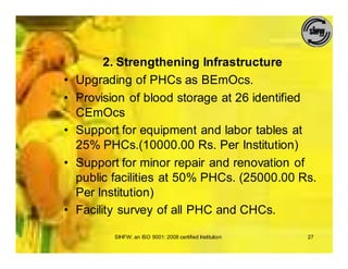 2. Strengthening Infrastructure
•   Upgrading of PHCs as BEmOcs.
•   Provision of blood storage at 26 identified
    CEmOcs
•   Support for equipment and labor tables at
    25% PHCs.(10000.00 Rs. Per Institution)
•   Support for minor repair and renovation of
    public facilities at 50% PHCs. (25000.00 Rs.
    Per Institution)
•   Facility survey of all PHC and CHCs.

           SIHFW: an ISO 9001: 2008 certified Institution   27
 