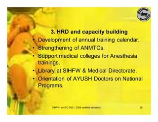 3. HRD and capacity building
•   Development of annual training calendar.
•   Strengthening of ANMTCs.
•   Support medical colleges for Anesthesia
    trainings.
•   Library at SIHFW & Medical Directorate.
•   Orientation of AYUSH Doctors on National
    Programs.


         SIHFW: an ISO 9001: 2008 certified Institution   28
 