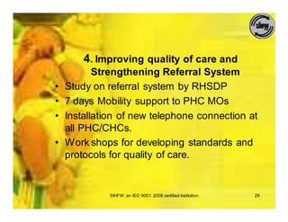 4. Improving quality of care and
           Strengthening Referral System
•   Study on referral system by RHSDP
•   7 days Mobility support to PHC MOs
•   Installation of new telephone connection at
    all PHC/CHCs.
•   Work shops for developing standards and
    protocols for quality of care.


              SIHFW: an ISO 9001: 2008 certified Institution   29
 