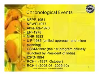 Chronological Events
•   NFPP-1951
•   NFWP-1977
•   Alma Ata-1978
•   EPI-1978
•   NHP-1983
•   UIP-1985 (unified approach and micro
    planning)
•   CSSM-1992 (the 1st program officially
    launched by President of India)
•   ICPD-1994
•   RCH-I (1997, October)
•   RCH-II (2005-06 -2009-10)                           3
       SIHFW: an ISO 9001: 2008 certified Institution
 