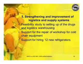 5. Strengthening and improvement of
        logistics and supply systems
• Feasibility study to setting up of the drugs
  and logistics warehousing
• Support for the repair of workshop for cold
  chain equipment
• Support for hiring 12 new refrigerators




      SIHFW: an ISO 9001: 2008 certified Institution   30
 