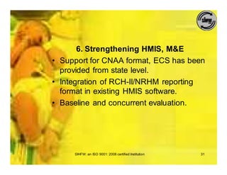 6. Strengthening HMIS, M&E
• Support for CNAA format, ECS has been
  provided from state level.
• Integration of RCH-II/NRHM reporting
  format in existing HMIS software.
• Baseline and concurrent evaluation.




     SIHFW: an ISO 9001: 2008 certified Institution   31
 