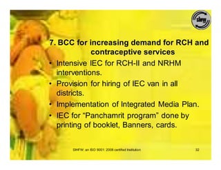 7. BCC for increasing demand for RCH and
             contraceptive services
• Intensive IEC for RCH-II and NRHM
  interventions.
• Provision for hiring of IEC van in all
  districts.
• Implementation of Integrated Media Plan.
• IEC for “Panchamrit program” done by
  printing of booklet, Banners, cards.


      SIHFW: an ISO 9001: 2008 certified Institution   32
 