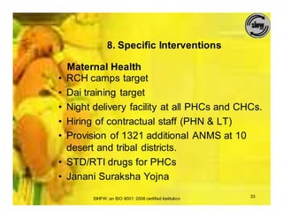 8. Specific Interventions

    Maternal Health
•   RCH camps target
•   Dai training target
•   Night delivery facility at all PHCs and CHCs.
•   Hiring of contractual staff (PHN & LT)
•   Provision of 1321 additional ANMS at 10
    desert and tribal districts.
•   STD/RTI drugs for PHCs
•   Janani Suraksha Yojna

          SIHFW: an ISO 9001: 2008 certified Institution   33
 