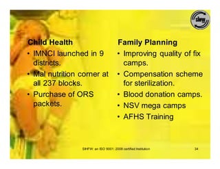 Child Health                           Family Planning
• IMNCI launched in 9                  • Improving quality of fix
  districts.                             camps.
• Mal nutrition corner at              • Compensation scheme
  all 237 blocks.                        for sterilization.
• Purchase of ORS                      • Blood donation camps.
  packets.                             • NSV mega camps
                                       • AFHS Training



                SIHFW: an ISO 9001: 2008 certified Institution   34
 