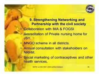 9. Strengthening Networking and
         Partnership with the civil society
•   Collaboration with IMA & FOGSI
•   Accreditation of Private nursing home for
    JSY.
•   MNGO scheme in all districts.
•   Annual consultation with stakeholders on
    NRHM.
•   Social marketing of contraceptives and other
    health services.
         SIHFW: an ISO 9001: 2008 certified Institution   35
 