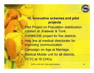 10. Innovative schemes and pilot
                      projects
•   Pilot Project on Population stabilization
    initiated at Jhalawar & Tonk.
•   PARINCHE project for five districts.
•   Help line at medical directorate for
    improving communication
•   Campaign on Age at Marriage.
•   Medical Mobile unit for all districts.
•   VCTC at 16 CHCs.
        SIHFW: an ISO 9001: 2008 certified Institution   36
 