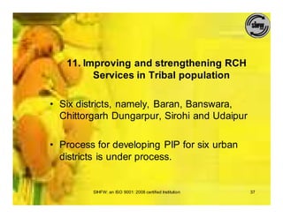 11. Improving and strengthening RCH
         Services in Tribal population

• Six districts, namely, Baran, Banswara,
  Chittorgarh Dungarpur, Sirohi and Udaipur

• Process for developing PIP for six urban
  districts is under process.


         SIHFW: an ISO 9001: 2008 certified Institution   37
 