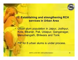 12. Establishing and strengthening RCH
           services in Urban Area

• Urban slum population in Jaipur, Jodhpur,
  Kota, Bikaner, Pali, Udaipur, Ganganagar,
  Hanumangarh, Bhilwara and Tonk

• PIP for 8 urban slums is under process.


           SIHFW: an ISO 9001: 2008 certified Institution   38
 
