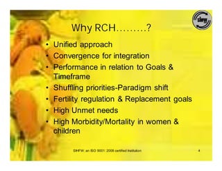 Why RCH………?
• Unified approach
• Convergence for integration
• Performance in relation to Goals &
  Timeframe
• Shuffling priorities-Paradigm shift
• Fertility regulation & Replacement goals
• High Unmet needs
• High Morbidity/Mortality in women &
  children

       SIHFW: an ISO 9001: 2008 certified Institution   4
 