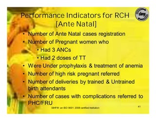 Performance Indicators for RCH
         [Ante Natal]
• Number of Ante Natal cases registration
• Number of Pregnant women who
      • Had 3 ANCs
      • Had 2 doses of TT
• Were Under prophylaxis & treatment of anemia
• Number of high risk pregnant referred
• Number of deliveries by trained & Untrained
  birth attendants
• Number of cases with complications referred to
  PHC/FRU                                     41
           SIHFW: an ISO 9001: 2008 certified Institution
 