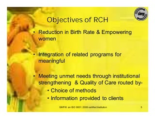 Objectives of RCH
• Reduction in Birth Rate & Empowering
  women

• Integration of related programs for
  meaningful

• Meeting unmet needs through institutional
  strengthening & Quality of Care routed by-
      • Choice of methods
      • Information provided to clients
          SIHFW: an ISO 9001: 2008 certified Institution   5
 