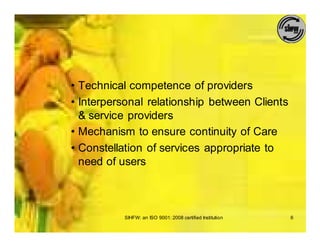 • Technical competence of providers
• Interpersonal relationship between Clients
  & service providers
• Mechanism to ensure continuity of Care
• Constellation of services appropriate to
  need of users



          SIHFW: an ISO 9001: 2008 certified Institution   6
 